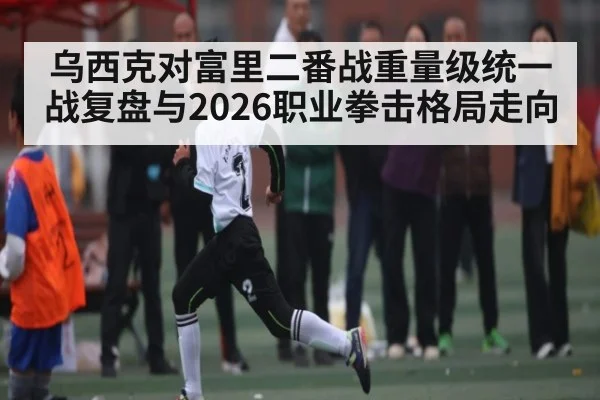 乌西克对富里二番战重量级统一战复盘与2026职业拳击格局走向