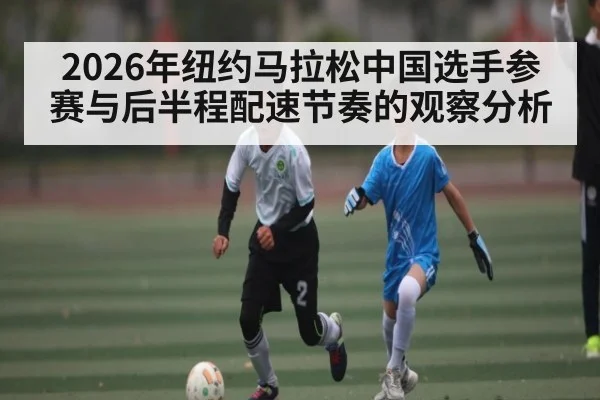 2026年纽约马拉松中国选手参赛与后半程配速节奏的观察分析